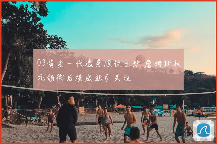 03黄金一代选秀顺位出炉 詹姆斯状元领衔后续成就引关注