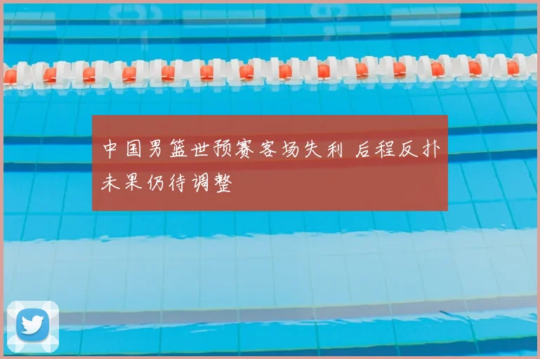中国男篮世预赛客场失利 后程反扑未果仍待调整