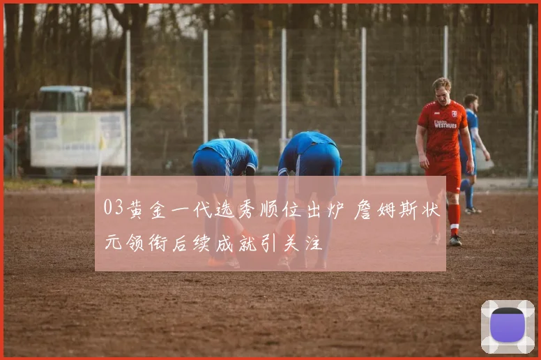 03黄金一代选秀顺位出炉 詹姆斯状元领衔后续成就引关注