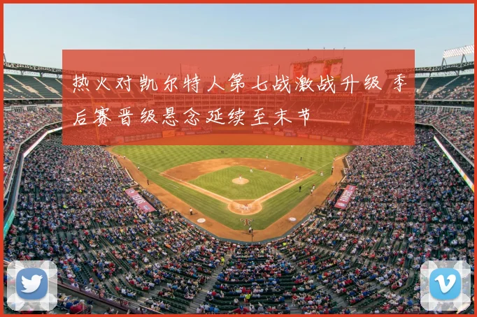 热火对凯尔特人第七战激战升级 季后赛晋级悬念延续至末节