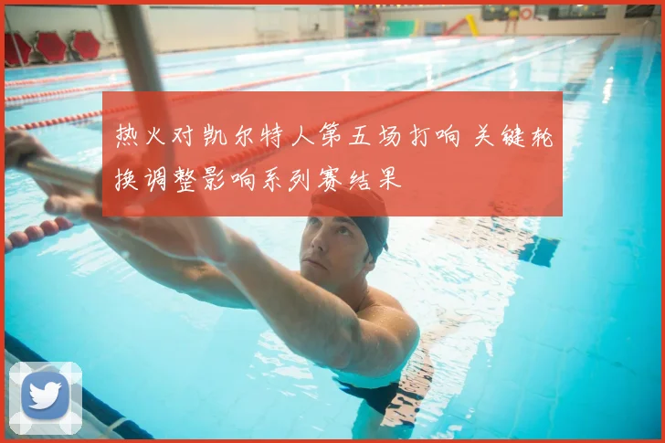 热火对凯尔特人第五场打响 关键轮换调整影响系列赛结果