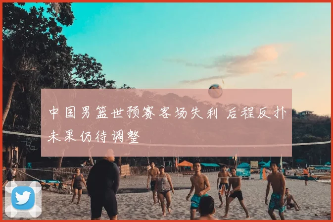 中国男篮世预赛客场失利 后程反扑未果仍待调整