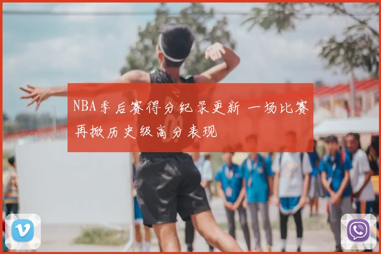 NBA季后赛得分纪录更新 一场比赛再掀历史级高分表现