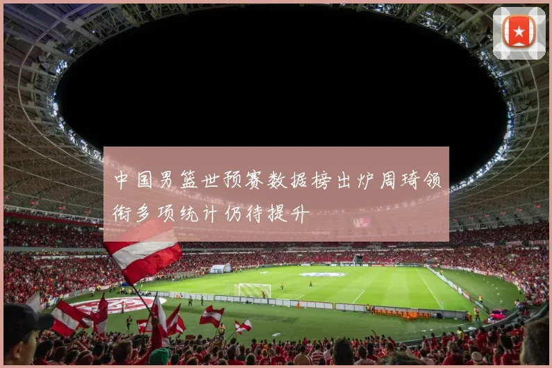 中国男篮世预赛数据榜出炉周琦领衔多项统计仍待提升