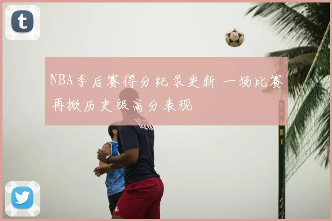 NBA季后赛得分纪录更新 一场比赛再掀历史级高分表现