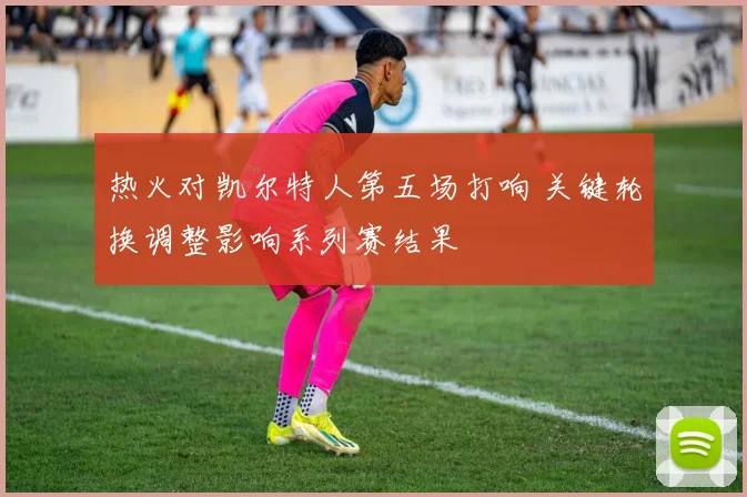 热火对凯尔特人第五场打响 关键轮换调整影响系列赛结果