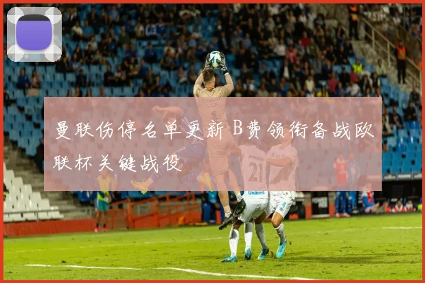 曼联伤停名单更新 B费领衔备战欧联杯关键战役