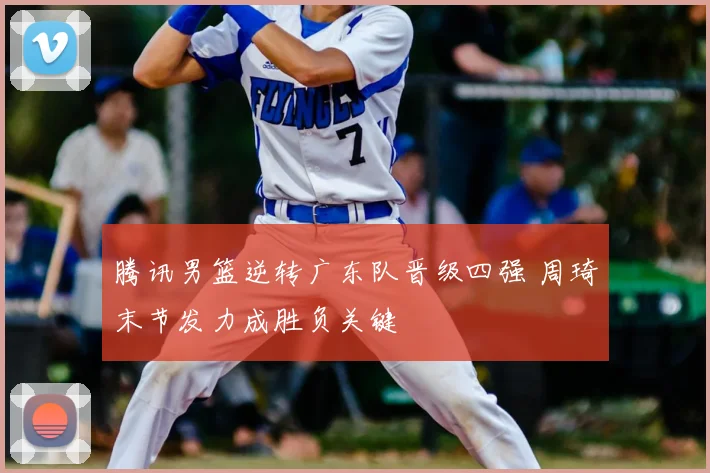 腾讯男篮逆转广东队晋级四强 周琦末节发力成胜负关键