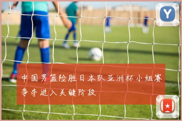 中国男篮险胜日本队亚洲杯小组赛争夺进入关键阶段
