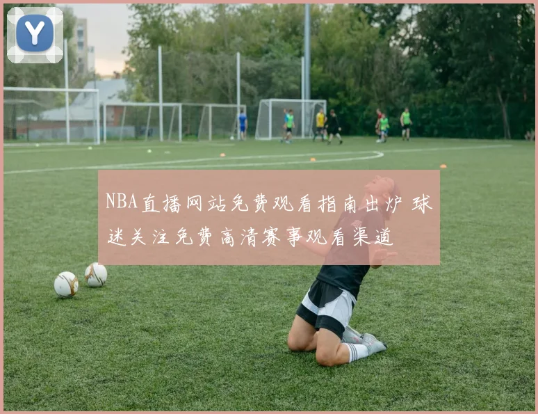 NBA直播网站免费观看指南出炉 球迷关注免费高清赛事观看渠道
