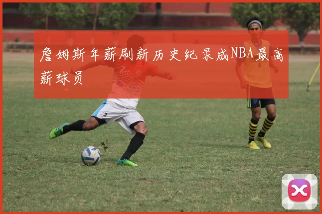 詹姆斯年薪刷新历史纪录成NBA最高薪球员