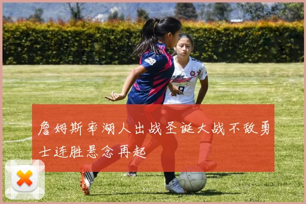 詹姆斯率湖人出战圣诞大战不敌勇士连胜悬念再起