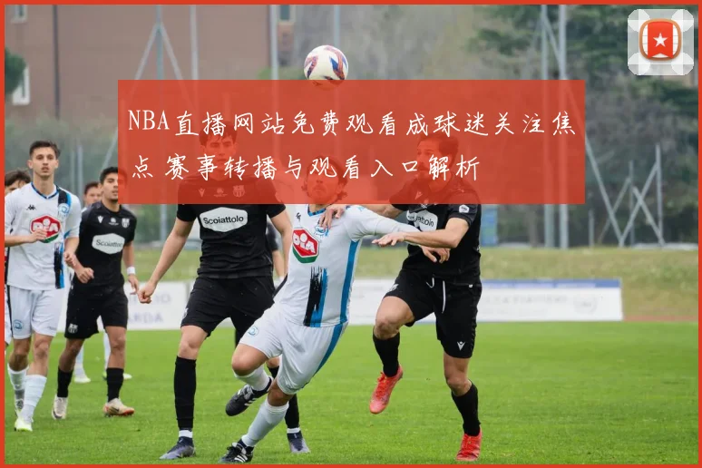 NBA直播网站免费观看成球迷关注焦点 赛事转播与观看入口解析